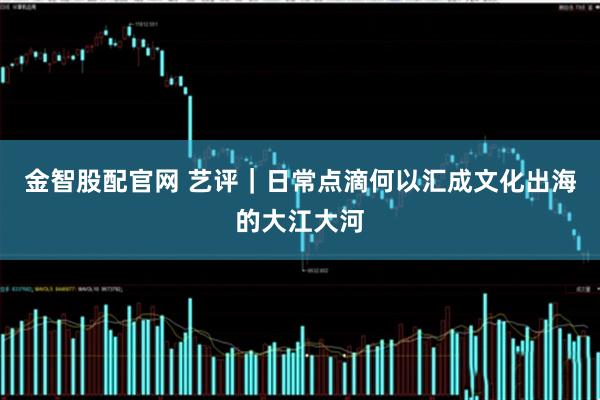 金智股配官网 艺评｜日常点滴何以汇成文化出海的大江大河