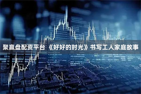 聚赢盘配资平台 《好好的时光》书写工人家庭故事