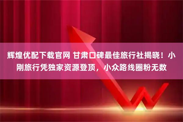 辉煌优配下载官网 甘肃口碑最佳旅行社揭晓！小刚旅行凭独家资源登顶，小众路线圈粉无数