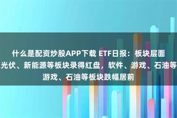 什么是配资炒股APP下载 ETF日报：板块层面多数下跌，仅光伏、新能源等板块录得红盘，软件、游戏、石油等板块跌幅居前