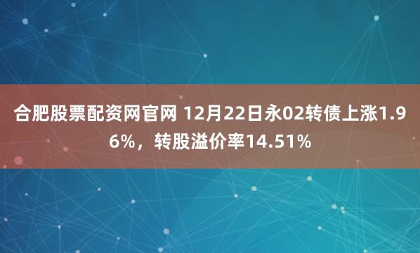 合肥股票配资网官网 12月22日永02转债上涨1.96%，转股溢价率14.51%
