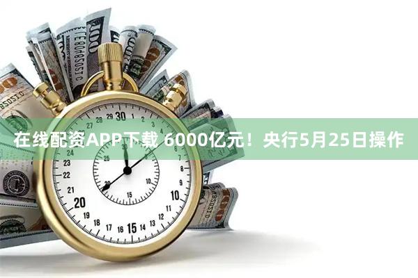 在线配资APP下载 6000亿元！央行5月25日操作
