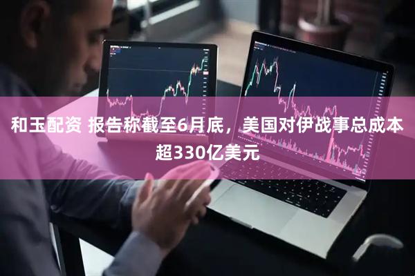 和玉配资 报告称截至6月底，美国对伊战事总成本超330亿美元